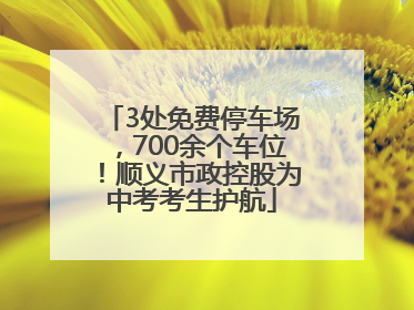 3处免费停车场，700余个车位！顺义市政控股为中考考生护航