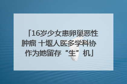 16岁少女患卵巢恶性肿瘤 十堰人医多学科协作为她留存“生”机