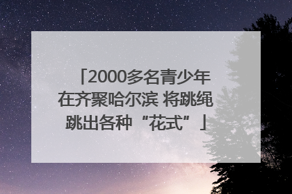 2000多名青少年在齐聚哈尔滨 将跳绳跳出各种“花式”