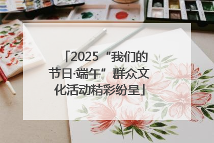 2025“我们的节日·端午”群众文化活动精彩纷呈