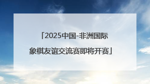 2025中国-非洲国际象棋友谊交流赛即将开赛