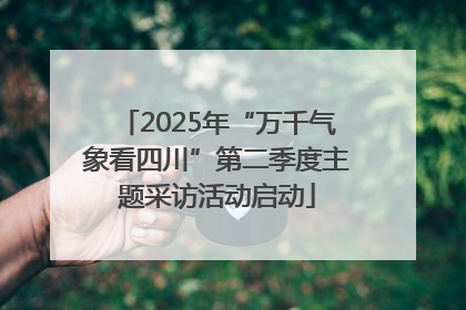 2025年“万千气象看四川”第二季度主题采访活动启动