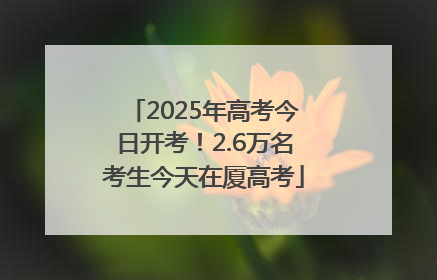 2025年高考今日开考！2.6万名考生今天在厦高考