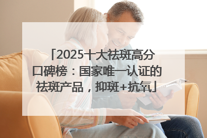 2025十大祛斑高分口碑榜：国家唯一认证的祛斑产品，抑斑+抗氧