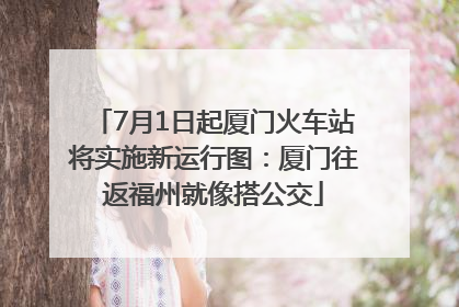 7月1日起厦门火车站将实施新运行图：厦门往返福州就像搭公交
