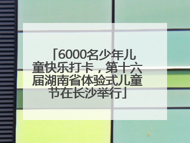 6000名少年儿童快乐打卡，第十六届湖南省体验式儿童节在长沙举行