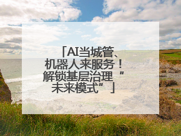 AI当城管、机器人来服务！解锁基层治理“未来模式”
