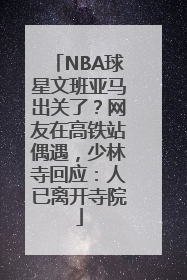 NBA球星文班亚马出关了？网友在高铁站偶遇，少林寺回应：人已离开寺院